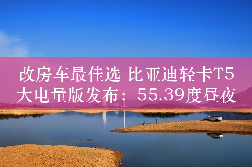 改房车最佳选 比亚迪轻卡T5大电量版发布：55.39度昼夜不断电