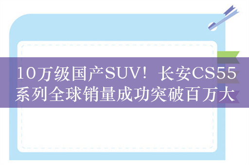 10万级国产SUV！长安CS55系列全球销量成功突破百万大关