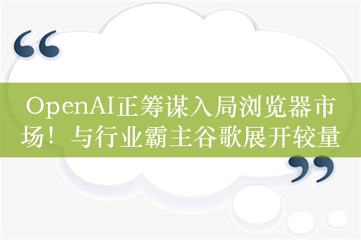 OpenAI正筹谋入局浏览器市场！与行业霸主谷歌展开较量