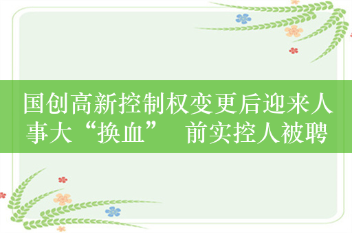 国创高新控制权变更后迎来人事大“换血”  前实控人被聘为荣誉董事长