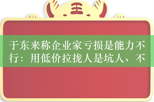 于东来称企业家亏损是能力不行：用低价拉拢人是坑人、不道德