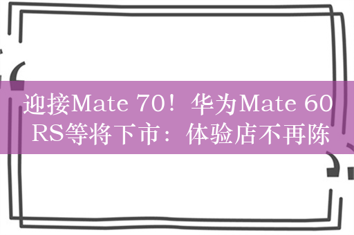 迎接Mate 70！华为Mate 60 RS等将下市：体验店不再陈列