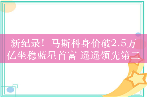 新纪录！马斯科身价破2.5万亿坐稳蓝星首富 遥遥领先第二名