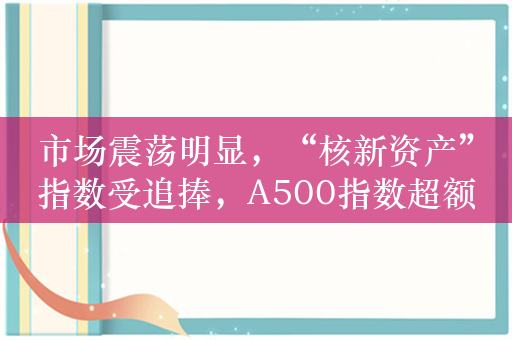 市场震荡明显，“核新资产”指数受追捧，A500指数超额收益有望持续