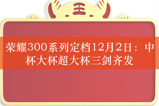 荣耀300系列定档12月2日：中杯大杯超大杯三剑齐发