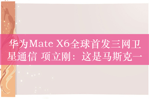 华为Mate X6全球首发三网卫星通信 项立刚：这是马斯克一直想解决而解决不了的问题