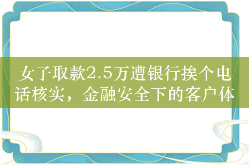 女子取款2.5万遭银行挨个电话核实，金融安全下的客户体验思考