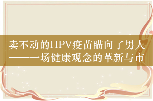 卖不动的HPV疫苗瞄向了男人——一场健康观念的革新与市场策略的转变