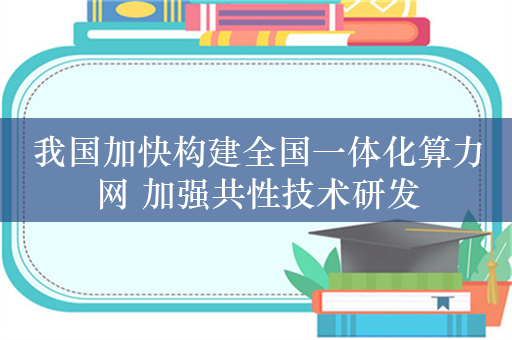 我国加快构建全国一体化算力网 加强共性技术研发