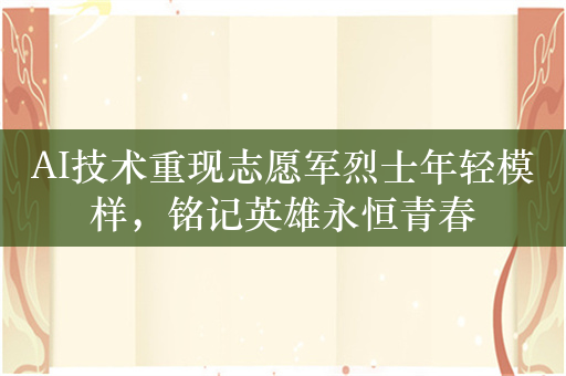 AI技术重现志愿军烈士年轻模样，铭记英雄永恒青春