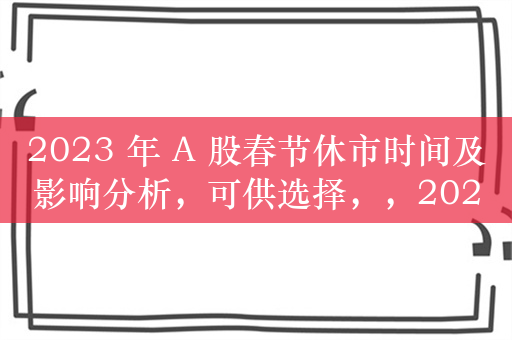 2023 年 A 股春节休市时间及影响分析，可供选择，，2023 年 A 股春节休市安排与影响解析，直接点明了文章的主要内容，即 2023 年 A 股春节休市的时间和对市场的影响分析。，2023 年 A 股春节休市及其影响探讨，与原文内容相符，突出了对休市时间和影响的讨论。，解析 2023 年 A 股春节休市与影响，简洁明了地概括了文章的重点，强调对休市和影响的解析。，你可以根据具体需求和偏好，选择其中一个标题。如果你还有其他要求或想法，请随时告诉我。