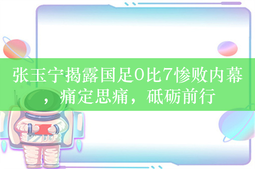 张玉宁揭露国足0比7惨败内幕，痛定思痛，砥砺前行