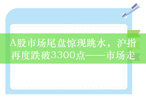 A股市场尾盘惊现跳水，沪指再度跌破3300点——市场走势分析与展望