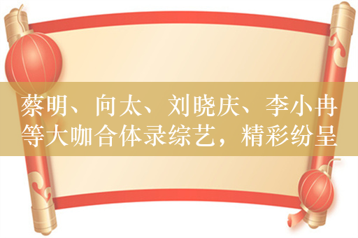 蔡明、向太、刘晓庆、李小冉等大咖合体录综艺，精彩纷呈的舞台盛宴