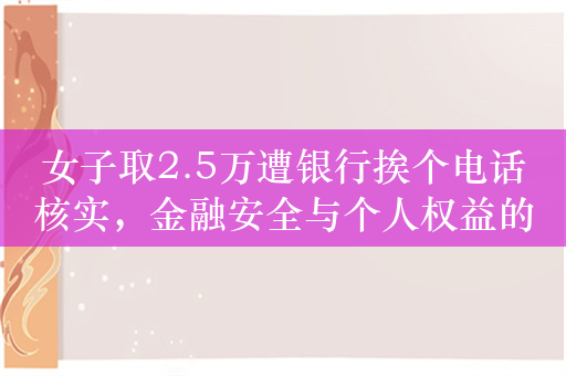 女子取2.5万遭银行挨个电话核实，金融安全与个人权益的双重考量