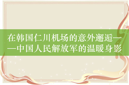 在韩国仁川机场的意外邂逅——中国人民解放军的温暖身影