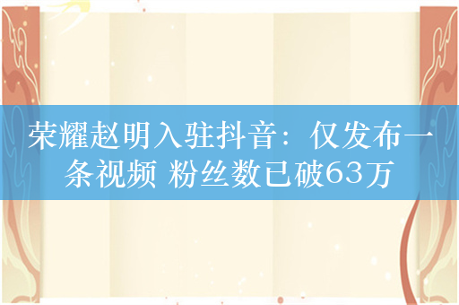 荣耀赵明入驻抖音：仅发布一条视频 粉丝数已破63万