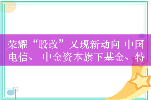 荣耀“股改”又现新动向 中国电信、 中金资本旗下基金、特发基金等入股