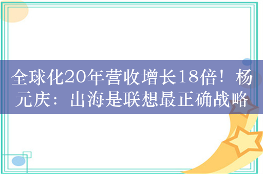 全球化20年营收增长18倍！杨元庆：出海是联想最正确战略抉择之一