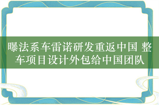 曝法系车雷诺研发重返中国 整车项目设计外包给中国团队