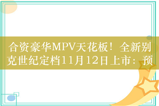 合资豪华MPV天花板！全新别克世纪定档11月12日上市：预售价48.99-71.99万元