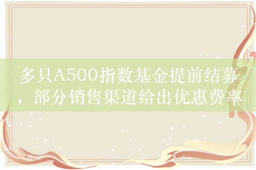 多只A500指数基金提前结募，部分销售渠道给出优惠费率，甚至发放“红包”