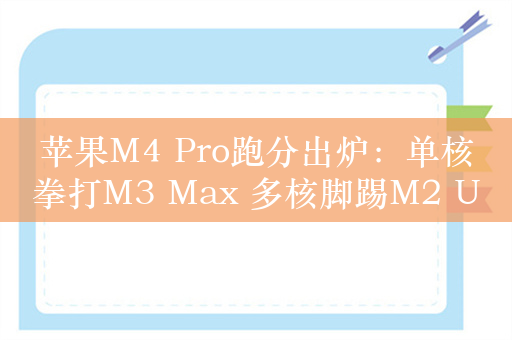 苹果M4 Pro跑分出炉：单核拳打M3 Max 多核脚踢M2 Ultra