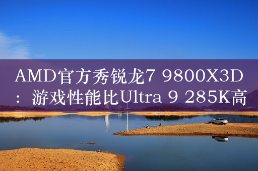 AMD官方秀锐龙7 9800X3D：游戏性能比Ultra 9 285K高20%！