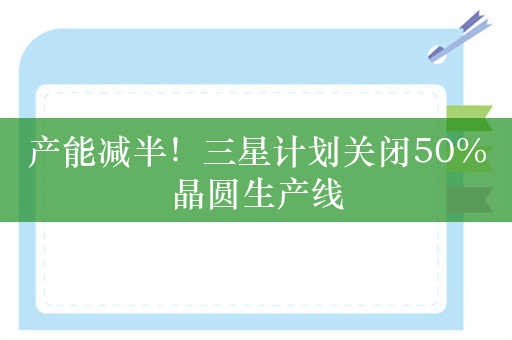 产能减半！三星计划关闭50%晶圆生产线