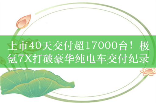 上市40天交付超17000台！极氪7X打破豪华纯电车交付纪录