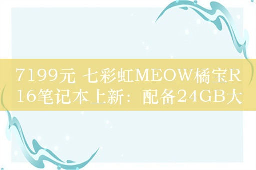 7199元 七彩虹MEOW橘宝R16笔记本上新：配备24GB大内存