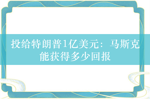 投给特朗普1亿美元：马斯克能获得多少回报