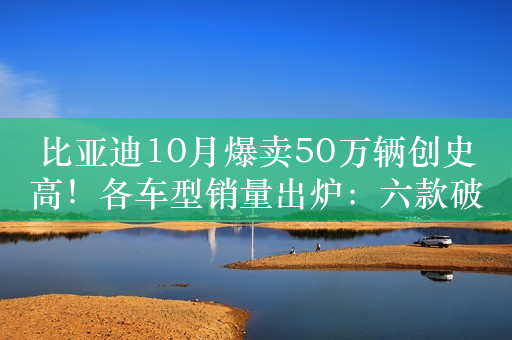 比亚迪10月爆卖50万辆创史高！各车型销量出炉：六款破5万