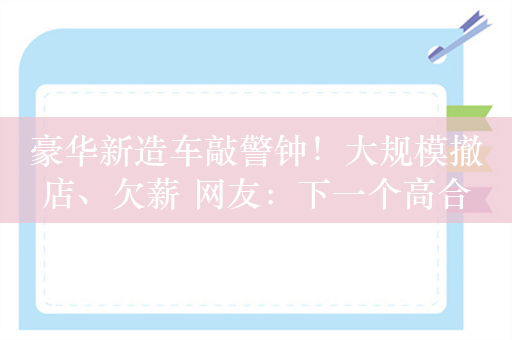 豪华新造车敲警钟！大规模撤店、欠薪 网友：下一个高合