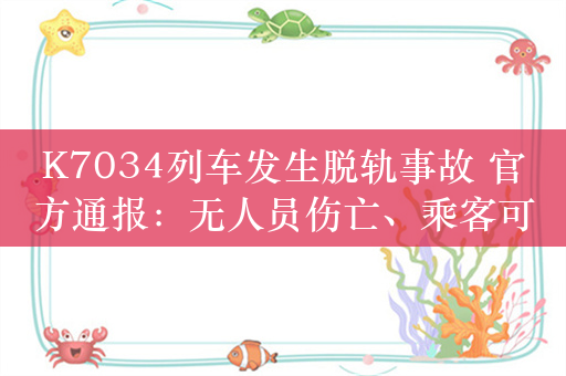 K7034列车发生脱轨事故 官方通报：无人员伤亡、乘客可全额退票