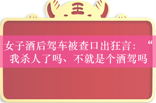 女子酒后驾车被查口出狂言：“我杀人了吗、不就是个酒驾吗！”