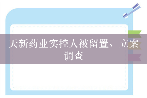 天新药业实控人被留置、立案调查