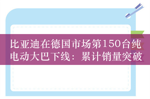 比亚迪在德国市场第150台纯电动大巴下线：累计销量突破400台