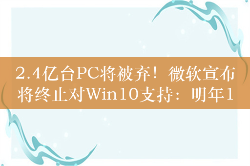 2.4亿台PC将被弃！微软宣布将终止对Win10支持：明年10月14前升Win11