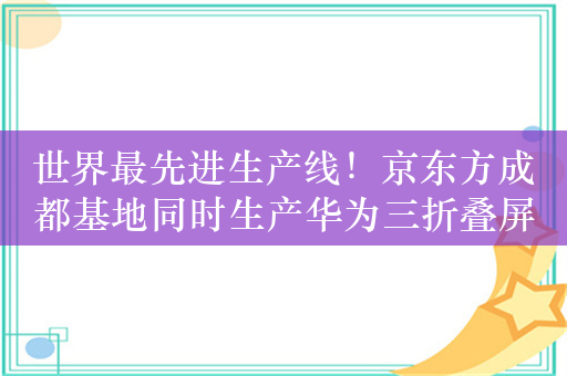 世界最先进生产线！京东方成都基地同时生产华为三折叠屏和1.5K真全面屏