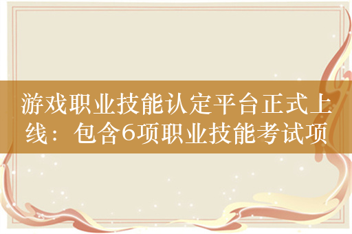 游戏职业技能认定平台正式上线：包含6项职业技能考试项目