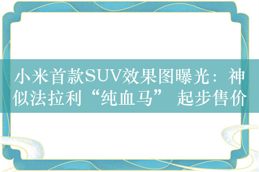 小米首款SUV效果图曝光：神似法拉利“纯血马” 起步售价预计不超25万