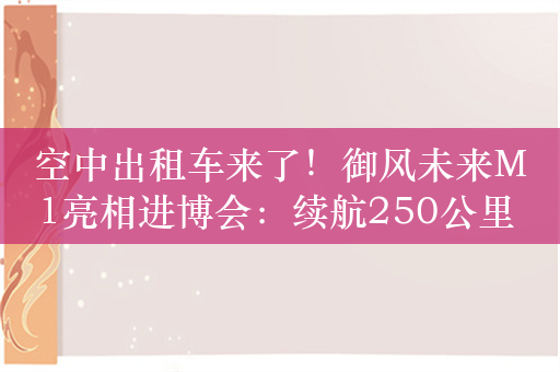 空中出租车来了！御风未来M1亮相进博会：续航250公里 15分钟跨市飞行