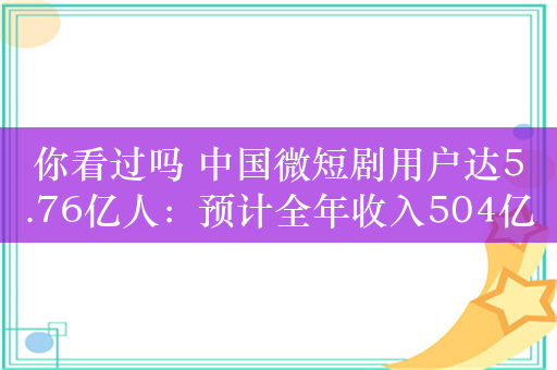 你看过吗 中国微短剧用户达5.76亿人：预计全年收入504亿超越电影票房