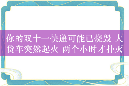 你的双十一快递可能已烧毁 大货车突然起火 两个小时才扑灭