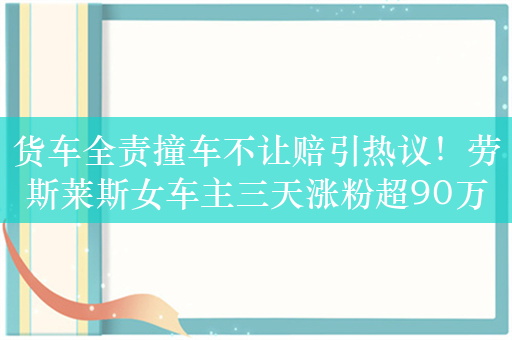 货车全责撞车不让赔引热议！劳斯莱斯女车主三天涨粉超90万