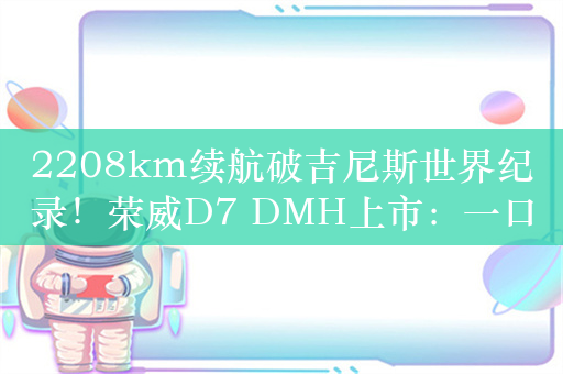 2208km续航破吉尼斯世界纪录！荣威D7 DMH上市：一口价9.98万起