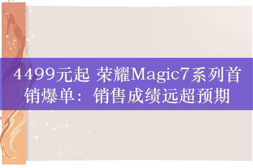 4499元起 荣耀Magic7系列首销爆单：销售成绩远超预期