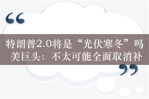 特朗普2.0将是“光伏寒冬”吗 美巨头：不太可能全面取消补贴