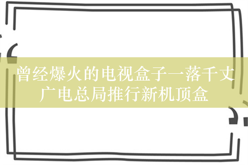 曾经爆火的电视盒子一落千丈 广电总局推行新机顶盒 